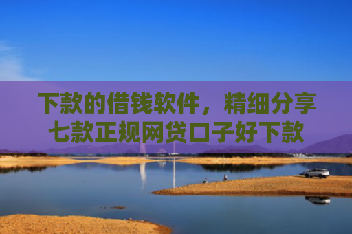 下款的借钱软件，精细分享七款正规网贷口子好下款