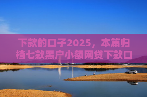 下款的口子2025，本篇归档七款黑户小额网贷下款口子