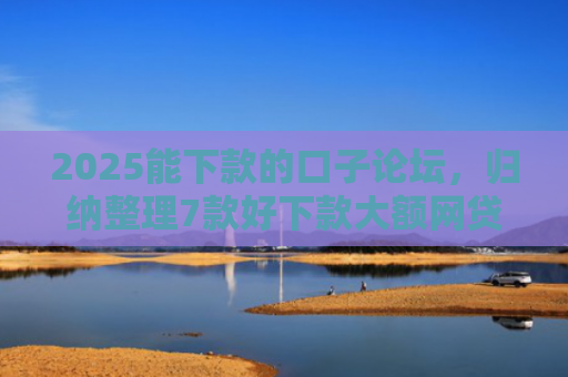 2025能下款的口子论坛，归纳整理7款好下款大额网贷口子