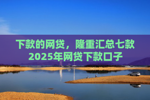 下款的网贷，隆重汇总七款2025年网贷下款口子