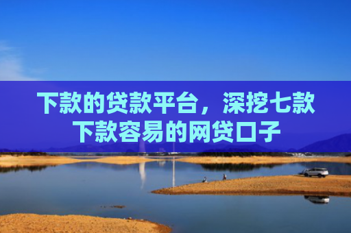 下款的贷款平台，深挖七款下款容易的网贷口子