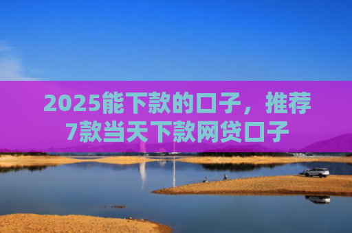 2025能下款的口子，推荐7款当天下款网贷口子