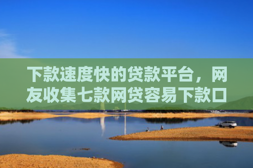 下款速度快的贷款平台，网友收集七款网贷容易下款口子