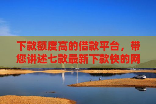 下款额度高的借款平台，带您讲述七款最新下款快的网贷口子