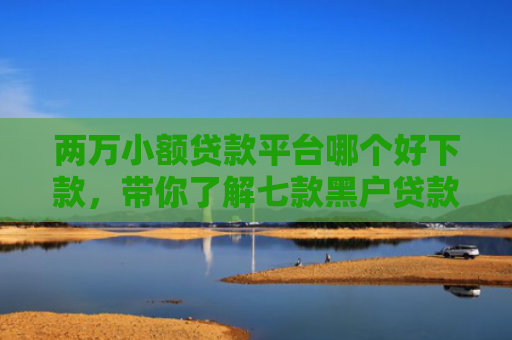 两万小额贷款平台哪个好下款，带你了解七款黑户贷款能下款吗知乎
