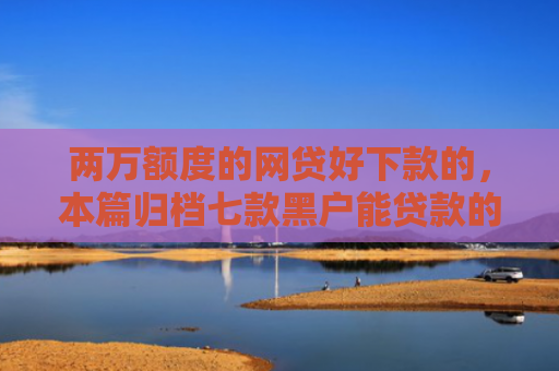 两万额度的网贷好下款的，本篇归档七款黑户能贷款的网贷下款