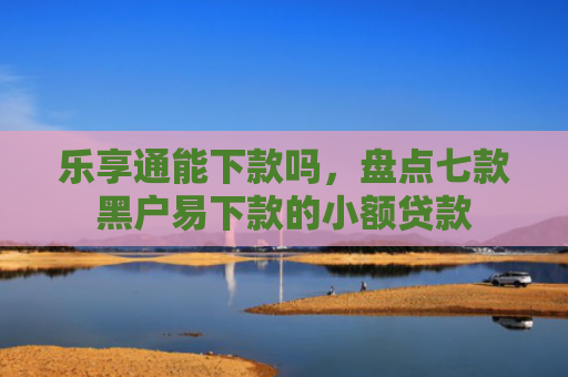 乐享通能下款吗，盘点七款黑户易下款的小额贷款