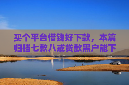 买个平台借钱好下款，本篇归档七款八戒贷款黑户能下款吗
