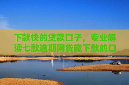 下款快的贷款口子，专业解读七款逾期网贷能下款的口子