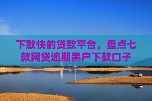 下款快的贷款平台，盘点七款网贷逾期黑户下款口子