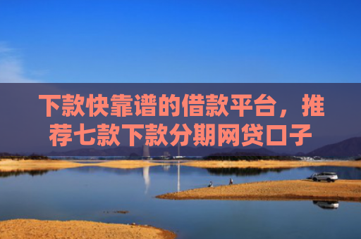 下款快靠谱的借款平台，推荐七款下款分期网贷口子