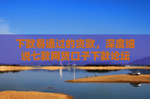 下款易通过的贷款，深度细说七款网贷口子下款论坛