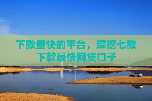 下款最快的平台，深挖七款下款最快网贷口子