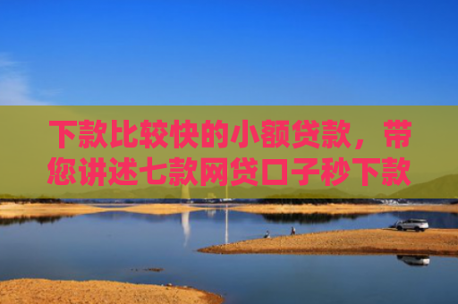 下款比较快的小额贷款，带您讲述七款网贷口子秒下款的