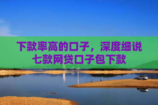 下款率高的口子，深度细说七款网贷口子包下款