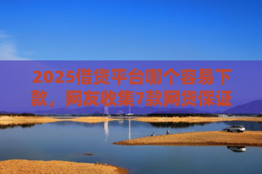 2025借贷平台哪个容易下款，网友收集7款网贷保证下款的口子