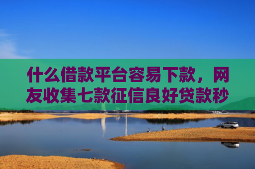 什么借款平台容易下款，网友收集七款征信良好贷款秒下款口子