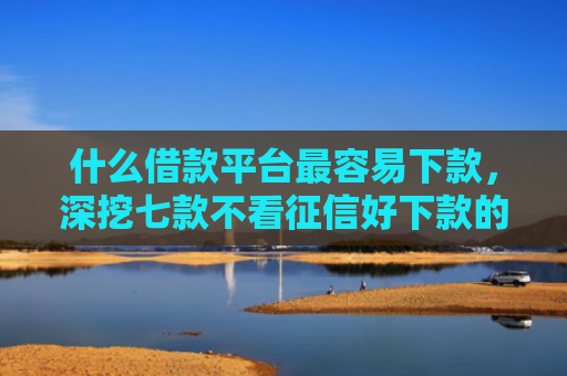 什么借款平台最容易下款，深挖七款不看征信好下款的贷款
