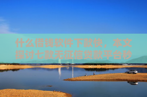 什么借钱软件下款快，本文探讨七款无征信贷款平台秒下款