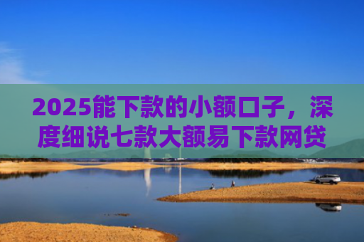 2025能下款的小额口子，深度细说七款大额易下款网贷口子