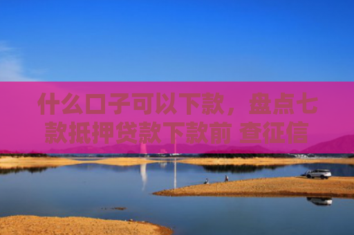 什么口子可以下款，盘点七款抵押贷款下款前 查征信