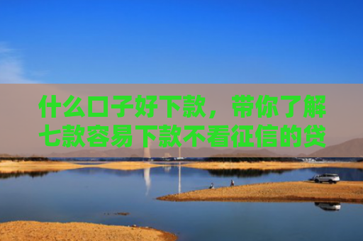 什么口子好下款，带你了解七款容易下款不看征信的贷款