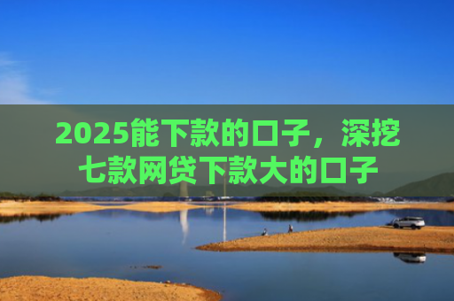 2025能下款的口子，深挖七款网贷下款大的口子