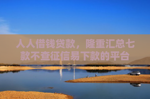 人人借钱贷款，隆重汇总七款不查征信易下款的平台