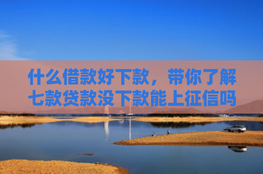 什么借款好下款，带你了解七款贷款没下款能上征信吗