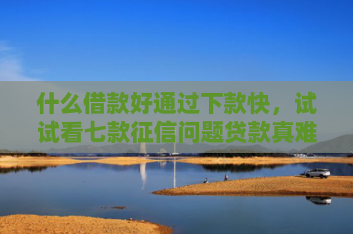 什么借款好通过下款快，试试看七款征信问题贷款真难下款吗