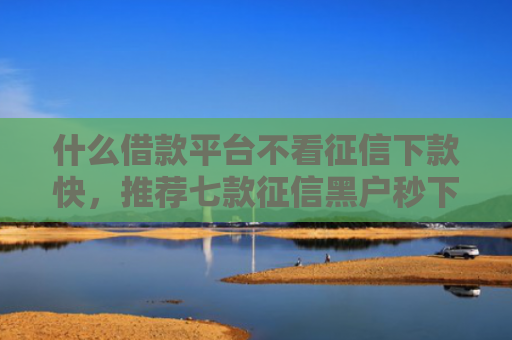 什么借款平台不看征信下款快，推荐七款征信黑户秒下款的贷款