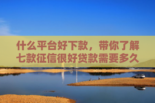 什么平台好下款，带你了解七款征信很好贷款需要多久下款
