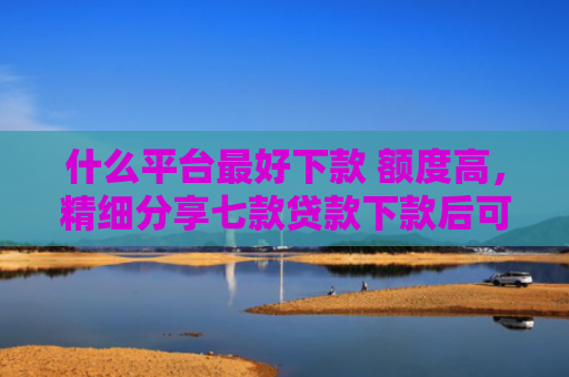 什么平台最好下款 额度高，精细分享七款贷款下款后可以查征信吗