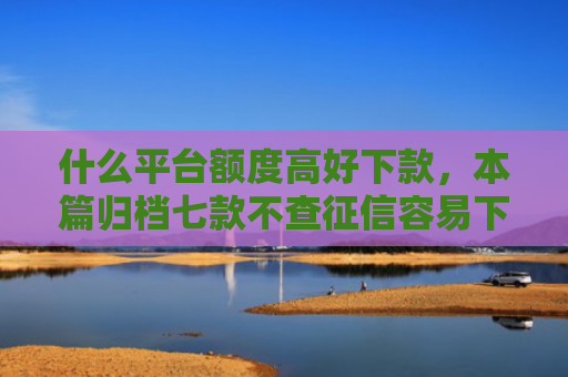 什么平台额度高好下款，本篇归档七款不查征信容易下款的贷款