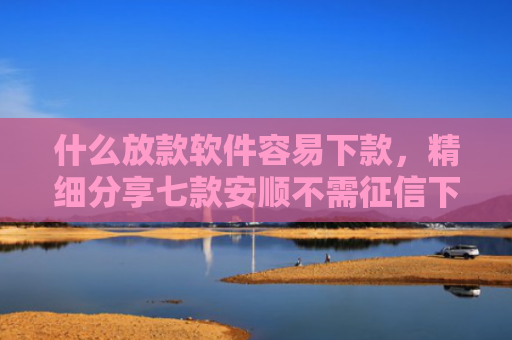 什么放款软件容易下款，精细分享七款安顺不需征信下款的贷款