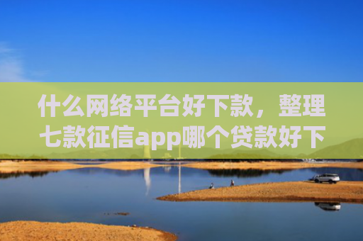 什么网络平台好下款，整理七款征信app哪个贷款好下款