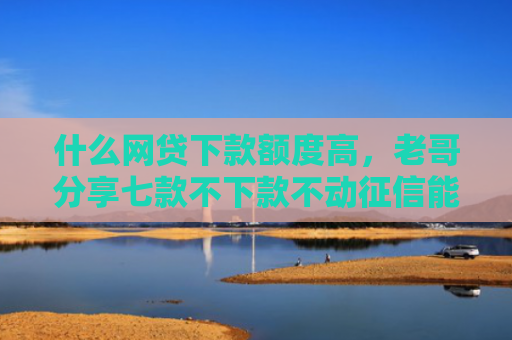什么网贷下款额度高，老哥分享七款不下款不动征信能贷款吗
