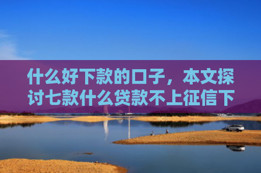 什么好下款的口子，本文探讨七款什么贷款不上征信下款