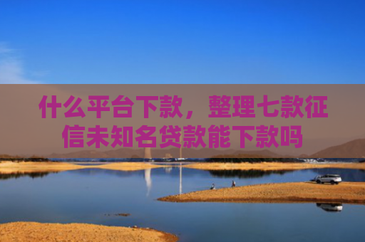 什么平台下款，整理七款征信未知名贷款能下款吗