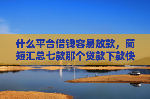 什么平台借钱容易放款，简短汇总七款那个贷款下款快不看征信