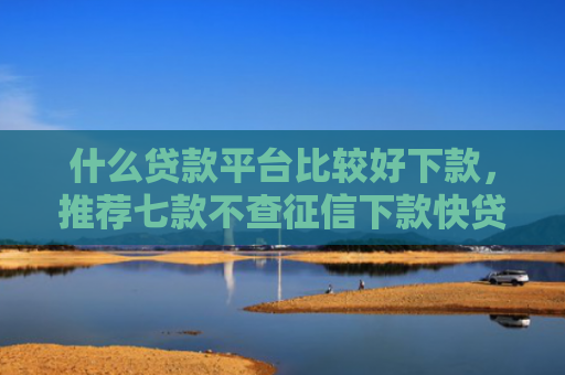 什么贷款平台比较好下款，推荐七款不查征信下款快贷款