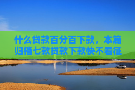 什么贷款百分百下款，本篇归档七款贷款下款快不看征信