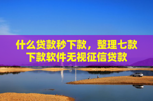 什么贷款秒下款，整理七款下款软件无视征信贷款