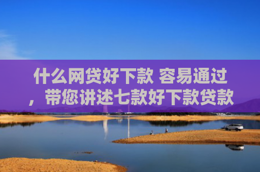 什么网贷好下款 容易通过，带您讲述七款好下款贷款看征信报告嘛