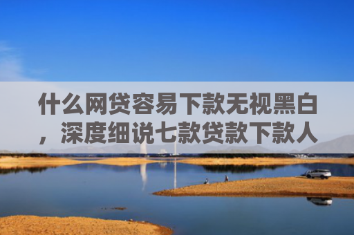 什么网贷容易下款无视黑白，深度细说七款贷款下款人要查征信吗