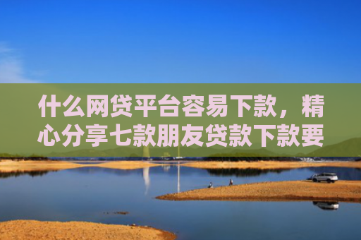 什么网贷平台容易下款，精心分享七款朋友贷款下款要我的征信