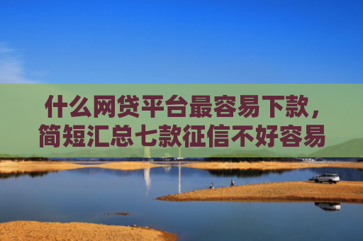 什么网贷平台最容易下款，简短汇总七款征信不好容易下款的贷款