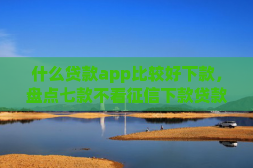 什么贷款app比较好下款，盘点七款不看征信下款贷款公司
