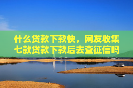 什么贷款下款快，网友收集七款贷款下款后去查征信吗