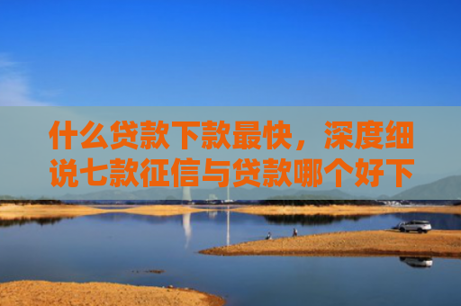 什么贷款下款最快，深度细说七款征信与贷款哪个好下款